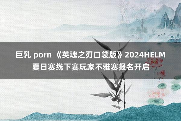 巨乳 porn 《英魂之刃口袋版》2024HELM夏日赛线下赛玩家不雅赛报名开启