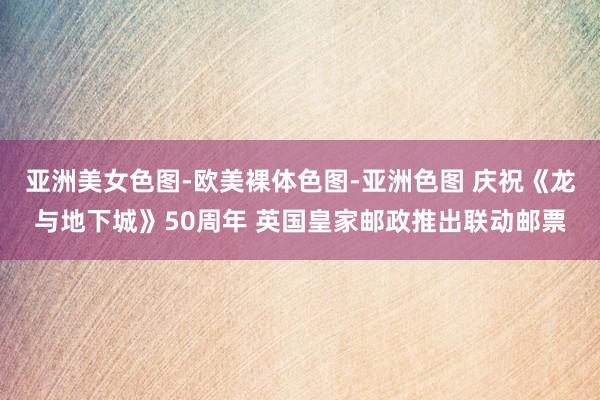 亚洲美女色图-欧美裸体色图-亚洲色图 庆祝《龙与地下城》50周年 英国皇家邮政推出联动邮票