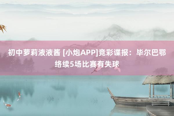 初中萝莉液液酱 [小炮APP]竞彩谍报：毕尔巴鄂络续5场比赛有失球