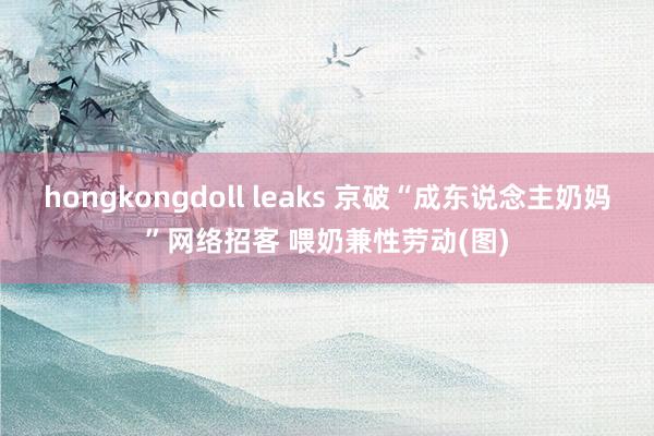 hongkongdoll leaks 京破“成东说念主奶妈”网络招客 喂奶兼性劳动(图)