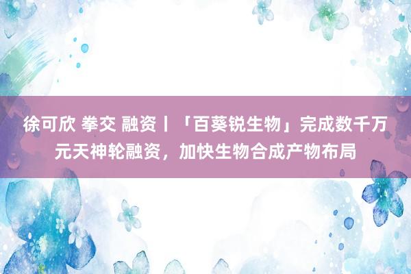 徐可欣 拳交 融资丨「百葵锐生物」完成数千万元天神轮融资，加快生物合成产物布局