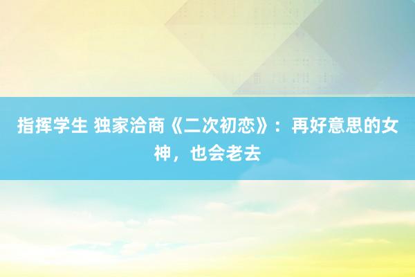 指挥学生 独家洽商《二次初恋》：再好意思的女神，也会老去