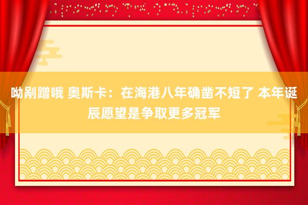 呦剐蹭哦 奥斯卡：在海港八年确凿不短了 本年诞辰愿望是争取更多冠军