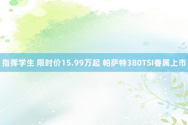 指挥学生 限时价15.99万起 帕萨特380TSI眷属上市