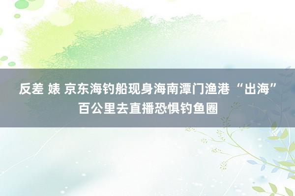 反差 婊 京东海钓船现身海南潭门渔港 “出海”百公里去直播恐惧钓鱼圈