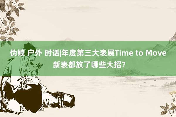 伪娘 户外 时话|年度第三大表展Time to Move 新表都放了哪些大招？