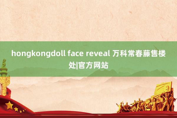 hongkongdoll face reveal 万科常春藤售楼处|官方网站